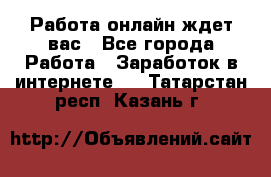 Работа онлайн ждет вас - Все города Работа » Заработок в интернете   . Татарстан респ.,Казань г.